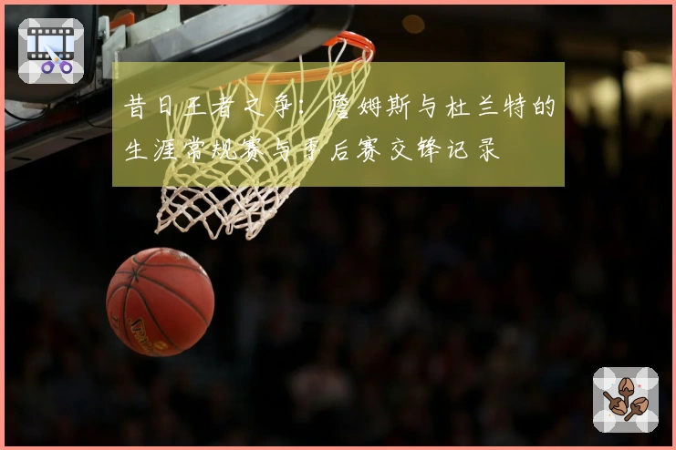 昔日王者之争：詹姆斯与杜兰特的生涯常规赛与季后赛交锋记录