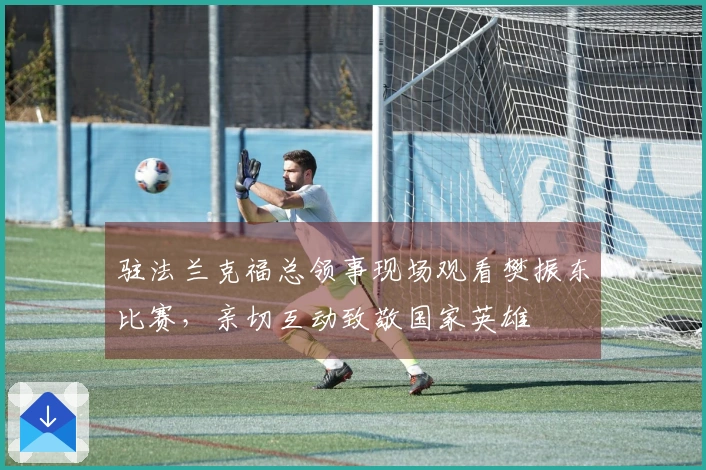 驻法兰克福总领事现场观看樊振东比赛，亲切互动致敬国家英雄