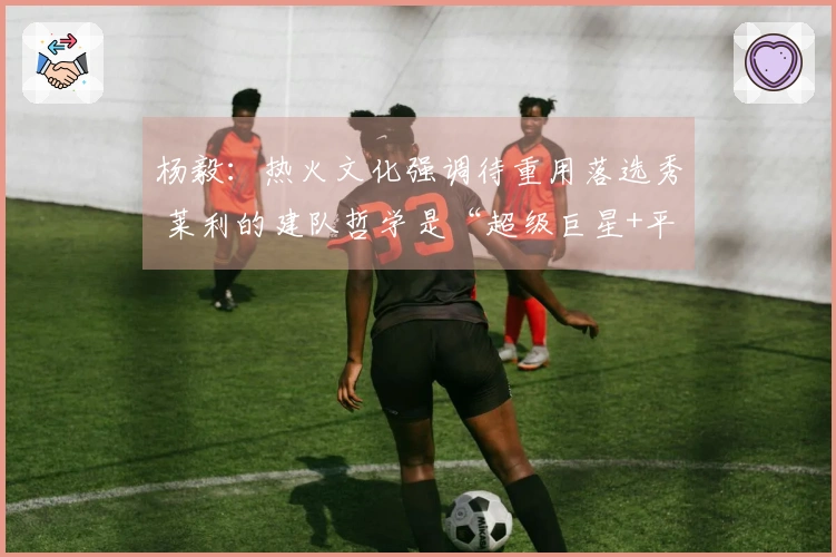 杨毅：热火文化强调待重用落选秀 莱利的建队哲学是“超级巨星+平民球员”