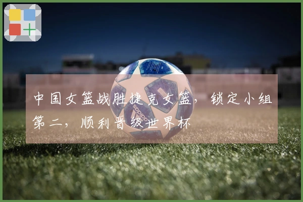 中国女篮战胜捷克女篮，锁定小组第二，顺利晋级世界杯