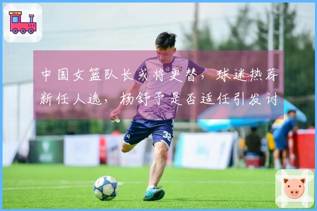 中国女篮队长或将更替，球迷热荐新任人选，杨舒予是否适任引发讨论