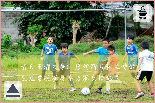 昔日王者之争：詹姆斯与杜兰特的生涯常规赛与季后赛交锋记录