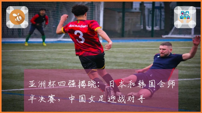 亚洲杯四强揭晓：日本和韩国会师半决赛，中国女足迎战对手