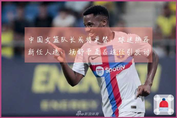 中国女篮队长或将更替，球迷热荐新任人选，杨舒予是否适任引发讨论