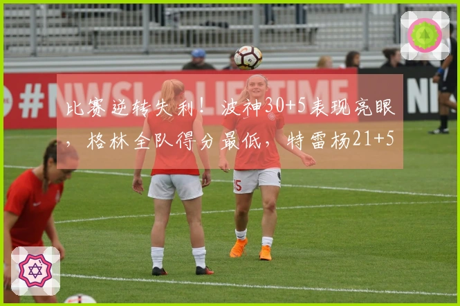 比赛逆转失利！波神30+5表现亮眼，格林全队得分最低，特雷杨21+5因伤退场，库里抢尽风头