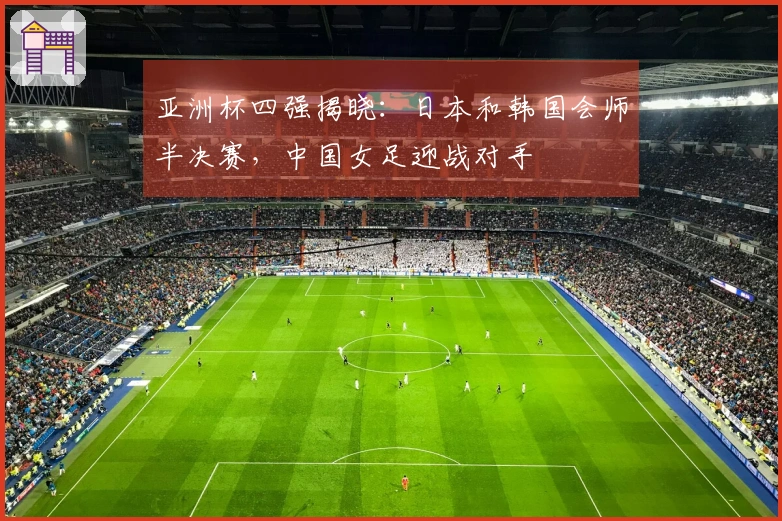 亚洲杯四强揭晓：日本和韩国会师半决赛，中国女足迎战对手
