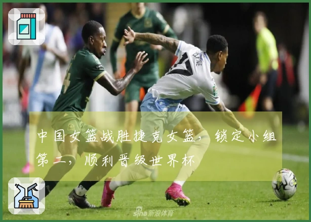 中国女篮战胜捷克女篮，锁定小组第二，顺利晋级世界杯