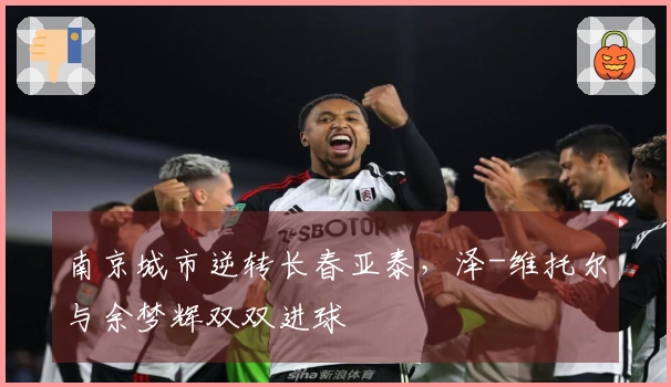 南京城市逆转长春亚泰，泽-维托尔与余梦辉双双进球