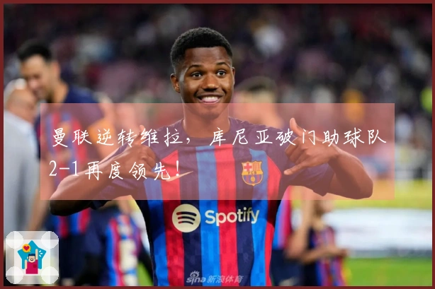 曼联逆转维拉，库尼亚破门助球队2-1再度领先！